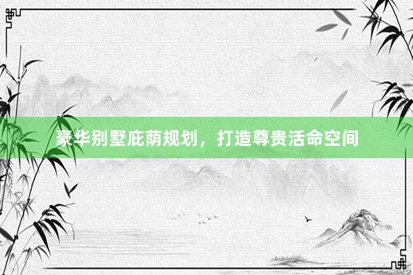 豪华别墅庇荫规划,打造尊贵活命空间