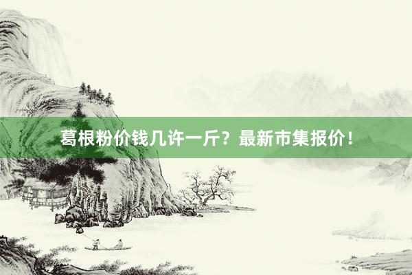 葛根粉价钱几许一斤？最新市集报价！
